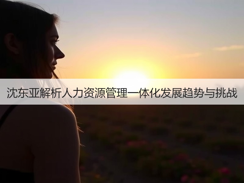 沈东亚解析人力资源管理一体化发展趋势与挑